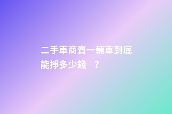 二手車商賣一輛車到底能掙多少錢？